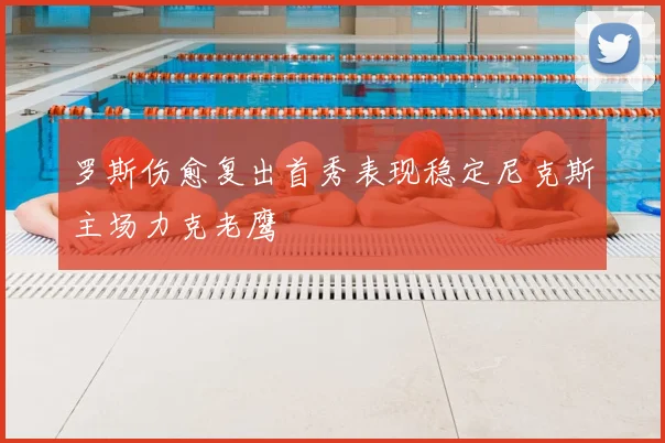 罗斯伤愈复出首秀表现稳定尼克斯主场力克老鹰