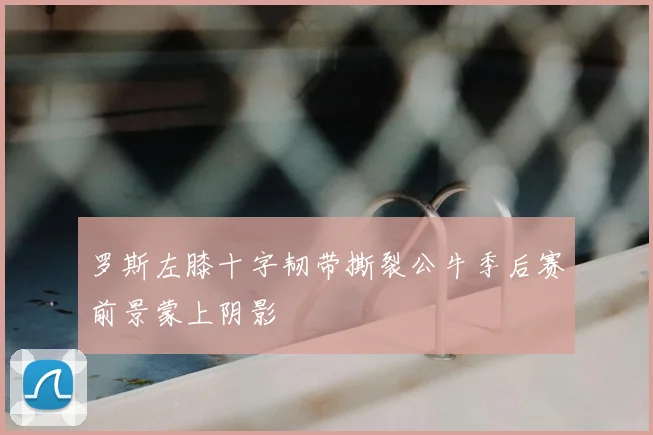 罗斯左膝十字韧带撕裂公牛季后赛前景蒙上阴影