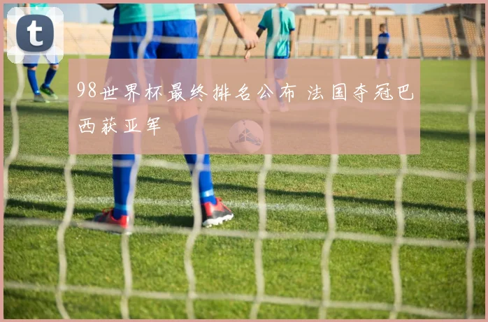 98世界杯最终排名公布 法国夺冠巴西获亚军