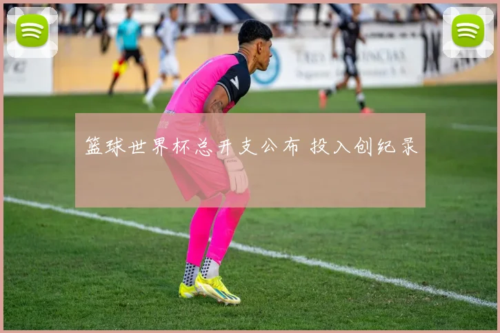 篮球世界杯总开支公布 投入创纪录