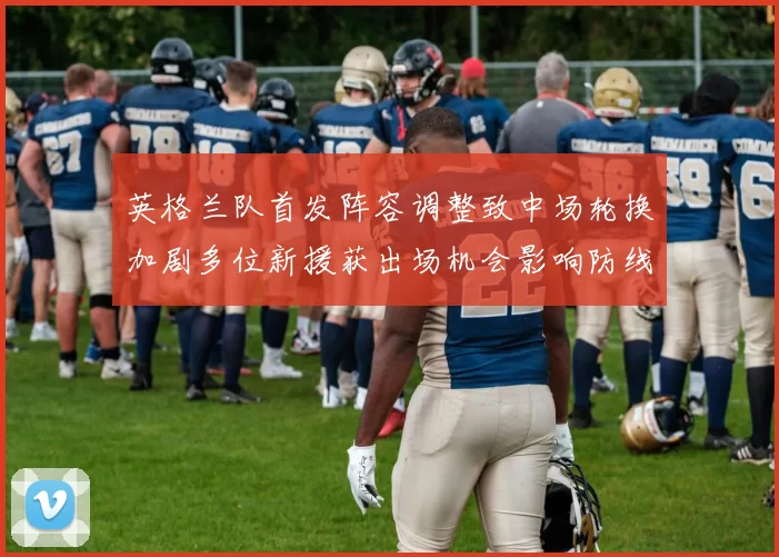 英格兰队首发阵容调整致中场轮换加剧多位新援获出场机会影响防线稳定