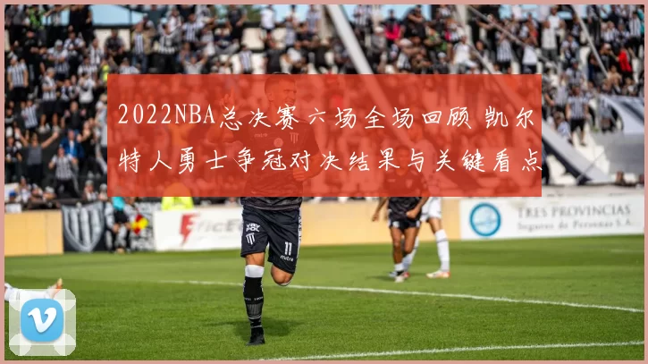 2022NBA总决赛六场全场回顾 凯尔特人勇士争冠对决结果与关键看点