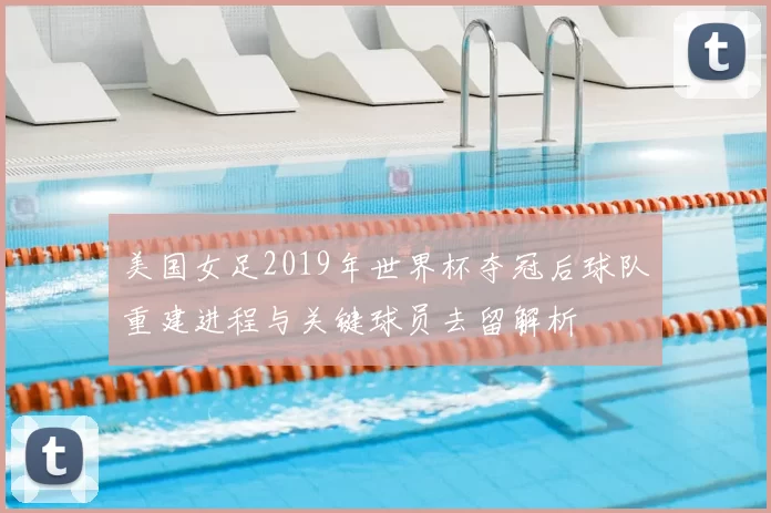 美国女足2019年世界杯夺冠后球队重建进程与关键球员去留解析