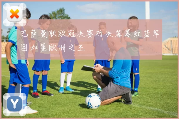 巴萨曼联欧冠决赛对决落幕红蓝军团加冕欧洲之王