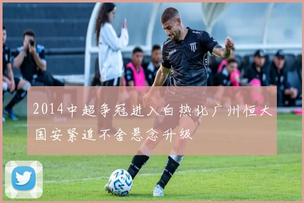 2014中超争冠进入白热化广州恒大国安紧追不舍悬念升级