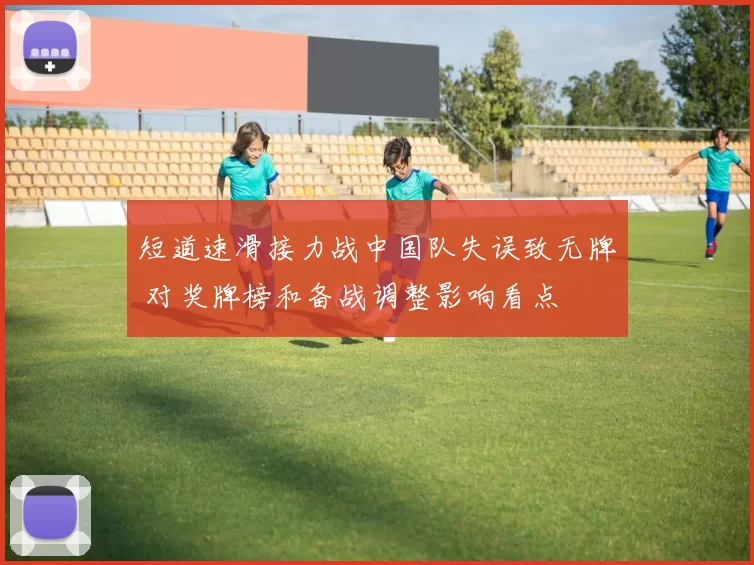 短道速滑接力战中国队失误致无牌 对奖牌榜和备战调整影响看点