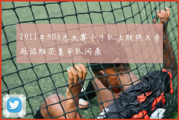 2011年NBA总决赛小牛队击败热火夺冠诺维茨基率队问鼎