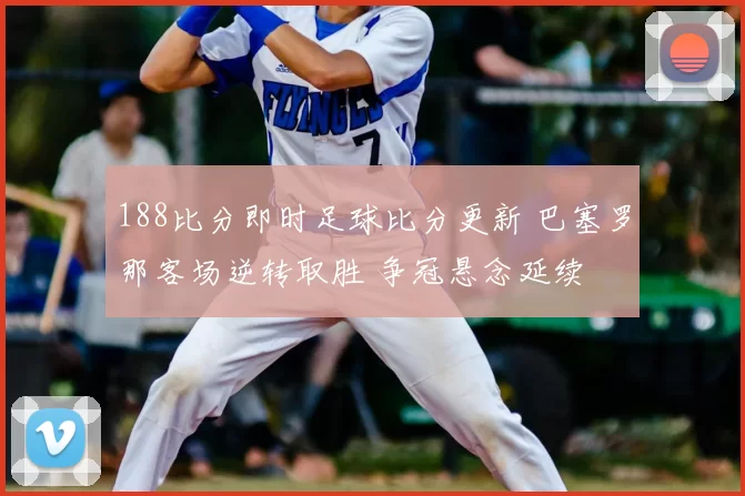 188比分即时足球比分更新 巴塞罗那客场逆转取胜 争冠悬念延续