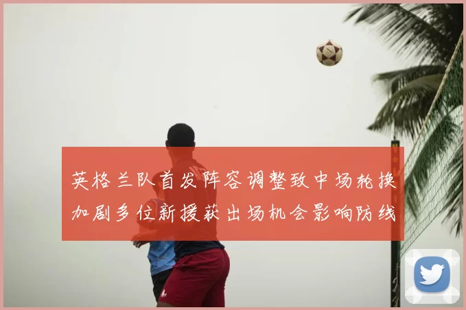 英格兰队首发阵容调整致中场轮换加剧多位新援获出场机会影响防线稳定